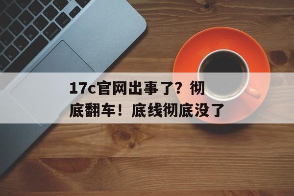 17c官网出事了?彻底翻车!底线彻底没了