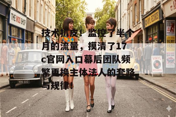 技术扒皮!监控了半个月的流量,摸清了17c官网入口幕后团队频繁更换主体法人的套路与规律!