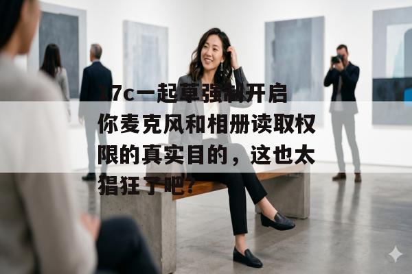 17c一起草强制开启你麦克风和相册读取权限的真实目的,这也太猖狂了吧?