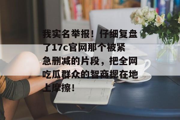 我实名举报!仔细复盘了17c官网那个被紧急删减的片段,把全网吃瓜群众的智商摁在地上摩擦!