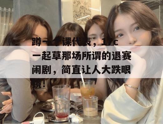 蹲一个课代表,17c一起草那场所谓的退赛闹剧,简直让人大跌眼镜!