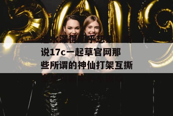 这水深得超乎想象：听说17c一起草官网那些所谓的神仙打架互撕全是有剧本的木偶戏