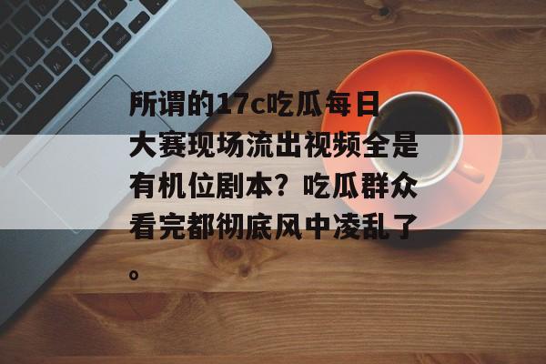 所谓的17c吃瓜每日大赛现场流出视频全是有机位剧本？吃瓜群众看完都彻底风中凌乱了。
