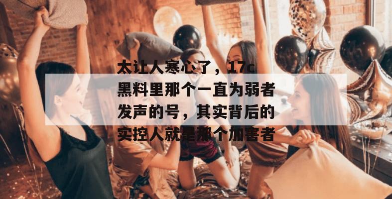 太让人寒心了，17c黑料里那个一直为弱者发声的号，其实背后的实控人就是那个加害者