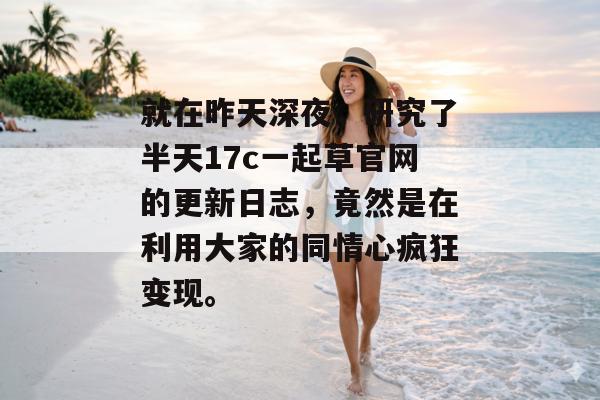 就在昨天深夜，研究了半天17c一起草官网的更新日志，竟然是在利用大家的同情心疯狂变现。