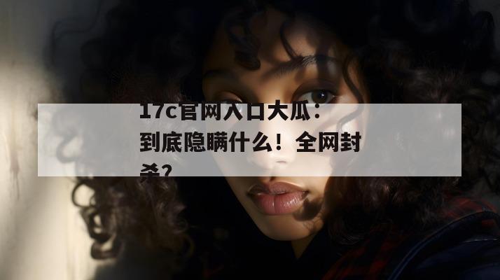 17c官网入口大瓜：到底隐瞒什么！全网封杀？