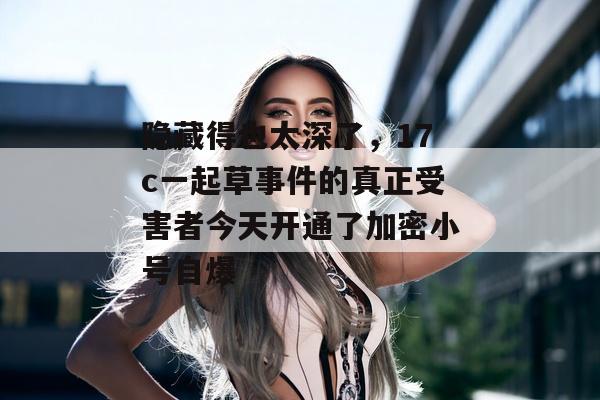 隐藏得也太深了，17c一起草事件的真正受害者今天开通了加密小号自爆
