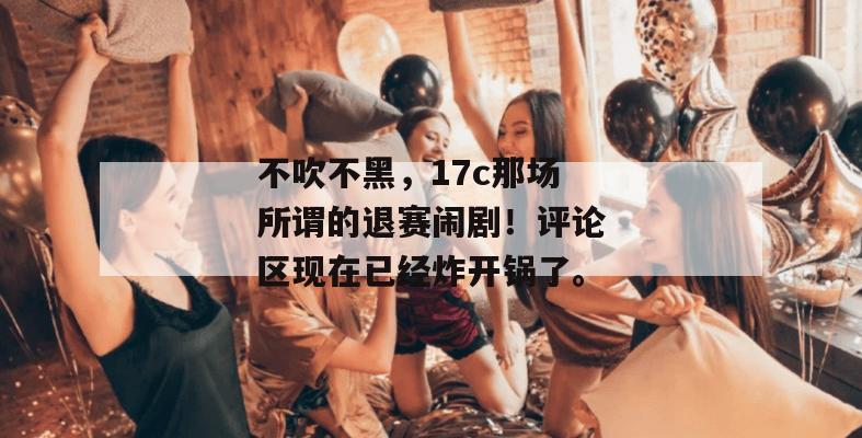 不吹不黑，17c那场所谓的退赛闹剧！评论区现在已经炸开锅了。