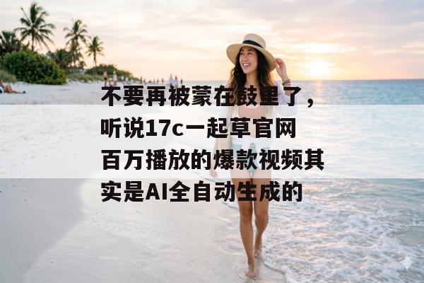 不要再被蒙在鼓里了，听说17c一起草官网百万播放的爆款视频其实是AI全自动生成的