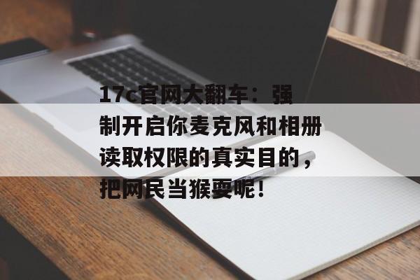17c官网大翻车：强制开启你麦克风和相册读取权限的真实目的，把网民当猴耍呢！