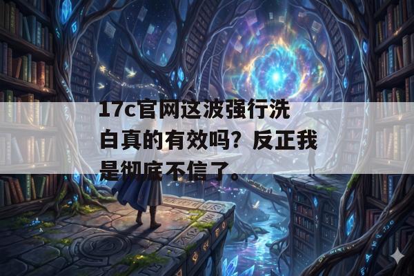 17c官网这波强行洗白真的有效吗？反正我是彻底不信了。
