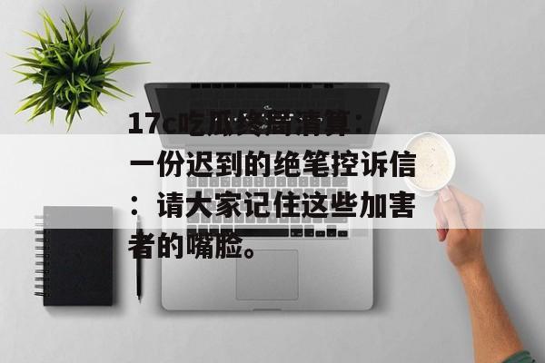 17c吃瓜终局清算：一份迟到的绝笔控诉信：请大家记住这些加害者的嘴脸。