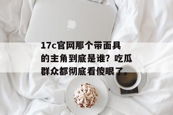 17c官网那个带面具的主角到底是谁？吃瓜群众都彻底看傻眼了。