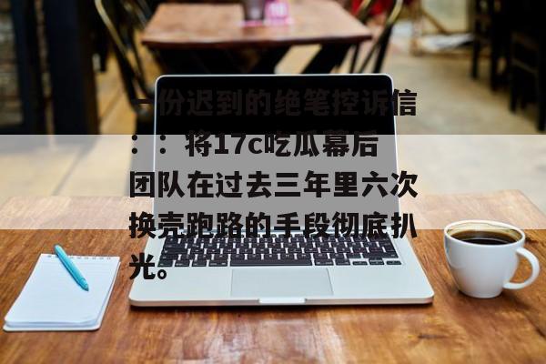 一份迟到的绝笔控诉信：：将17c吃瓜幕后团队在过去三年里六次换壳跑路的手段彻底扒光。