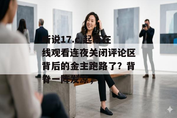 听说17.c 起草在线观看连夜关闭评论区背后的金主跑路了？背脊一阵发凉，