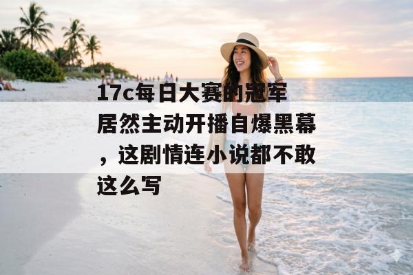 17c每日大赛的冠军居然主动开播自爆黑幕,这剧情连小说都不敢这么写