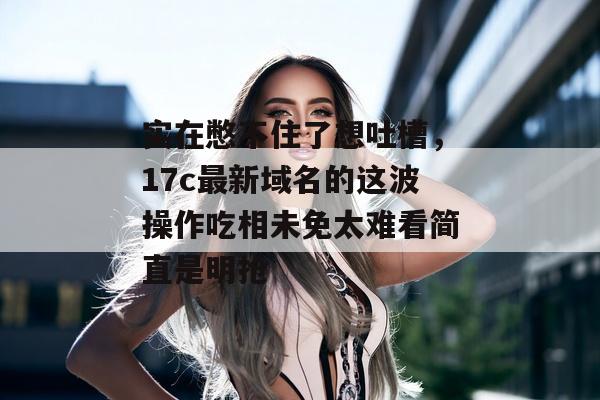 实在憋不住了想吐槽,17c最新域名的这波操作吃相未免太难看简直是明抢