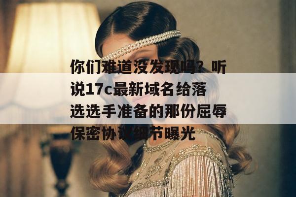 你们难道没发现吗？听说17c最新域名给落选选手准备的那份屈辱保密协议细节曝光