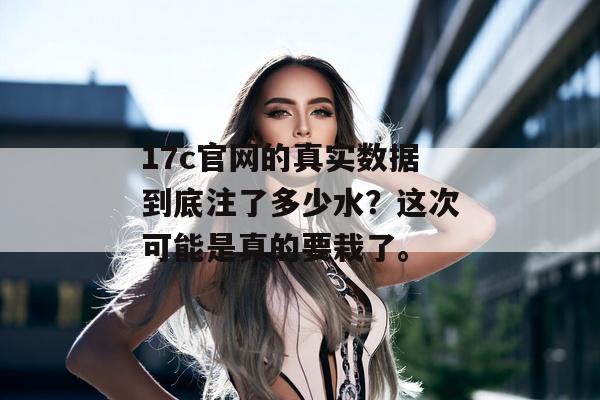 17c官网的真实数据到底注了多少水？这次可能是真的要栽了。
